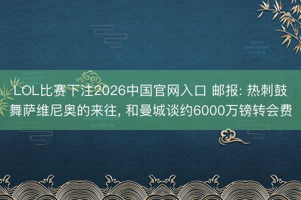 LOL比赛下注2026中国官网入口 邮报: 热刺鼓舞萨维尼奥的来往， 和曼城谈约6000万镑转会费
