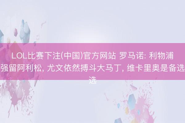 LOL比赛下注(中国)官方网站 罗马诺: 利物浦强留阿利松， 尤文依然搏斗大马丁， 维卡里奥是备选