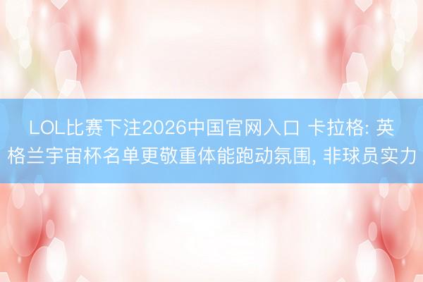 LOL比赛下注2026中国官网入口 卡拉格: 英格兰宇宙杯名单更敬重体能跑动氛围， 非球员实力