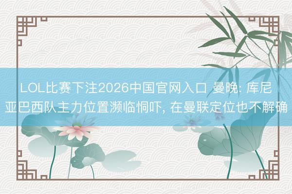 LOL比赛下注2026中国官网入口 曼晚: 库尼亚巴西队主力位置濒临恫吓， 在曼联定位也不解确