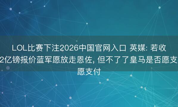 LOL比赛下注2026中国官网入口 英媒: 若收1.2亿镑报价蓝军愿放走恩佐， 但不了了皇马是否愿支付