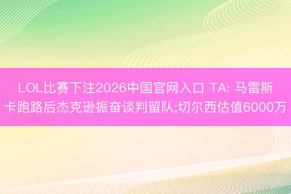 LOL比赛下注2026中国官网入口 TA: 马雷斯卡跑路后杰克逊振奋谈判留队;切尔西估值6000万