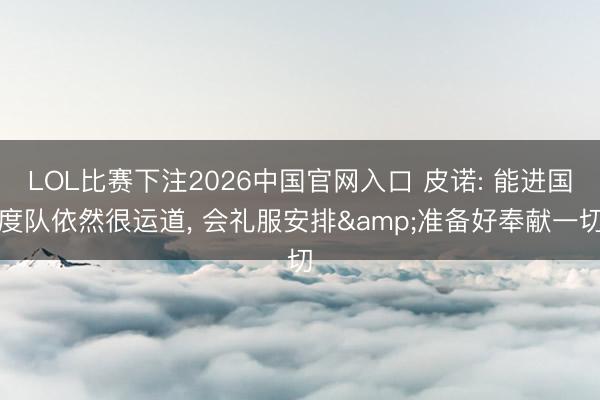 LOL比赛下注2026中国官网入口 皮诺: 能进国度队依然很运道, 会礼服安排&准备好奉献一切