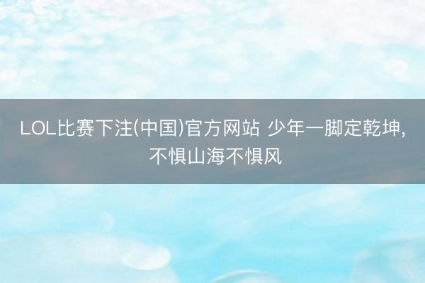 LOL比赛下注(中国)官方网站 少年一脚定乾坤， 不惧山海不惧风