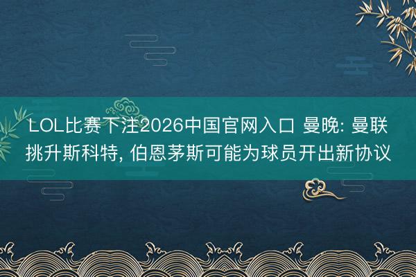LOL比赛下注2026中国官网入口 曼晚: 曼联挑升斯科特, 伯恩茅斯可能为球员开出新协议