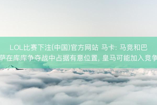 LOL比赛下注(中国)官方网站 马卡: 马竞和巴萨在库库争夺战中占据有意位置， 皇马可能加入竞争
