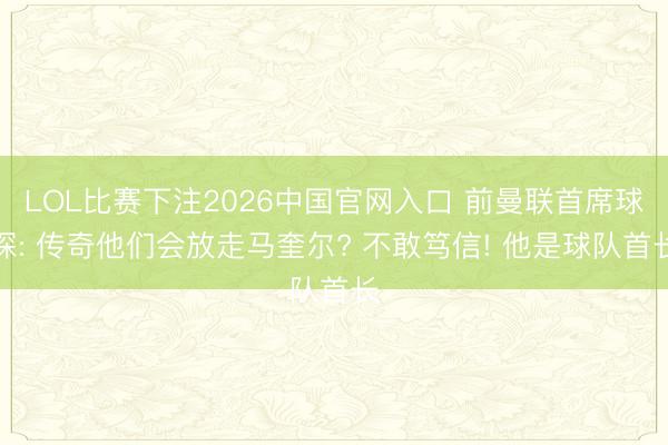 LOL比赛下注2026中国官网入口 前曼联首席球探: 传奇他们会放走马奎尔? 不敢笃信! 他是球队首长