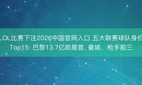 LOL比赛下注2026中国官网入口 五大联赛球队身价Top15: 巴黎13.7亿欧居首, 曼城、枪手前三
