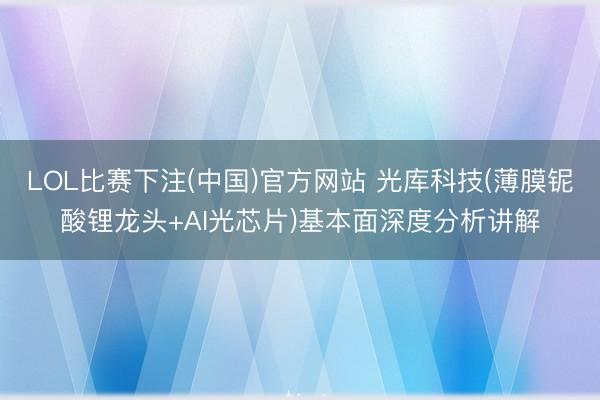 LOL比赛下注(中国)官方网站 光库科技(薄膜铌酸锂龙头+AI光芯片)基本面深度分析讲解