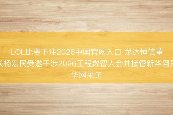 LOL比赛下注2026中国官网入口 龙达恒信董事长杨宏民受邀干涉2026工程数智大会并接管新华网采访