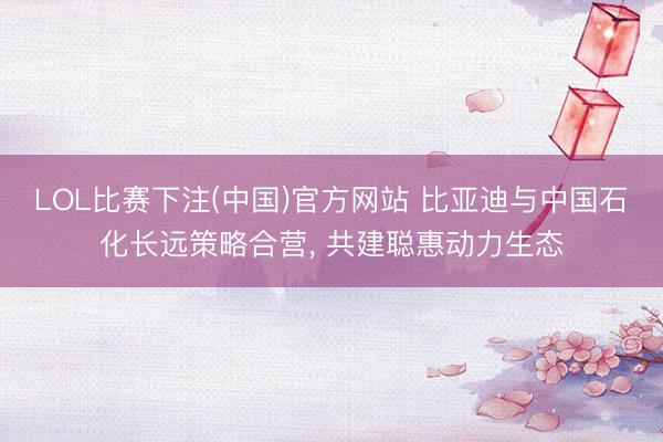 LOL比赛下注(中国)官方网站 比亚迪与中国石化长远策略合营, 