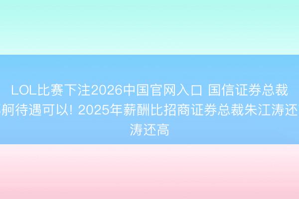 LOL比赛下注2026中国官网入口 国信证券总裁邓舸待遇可以! 2025年薪酬比招商证券总裁朱江涛还高