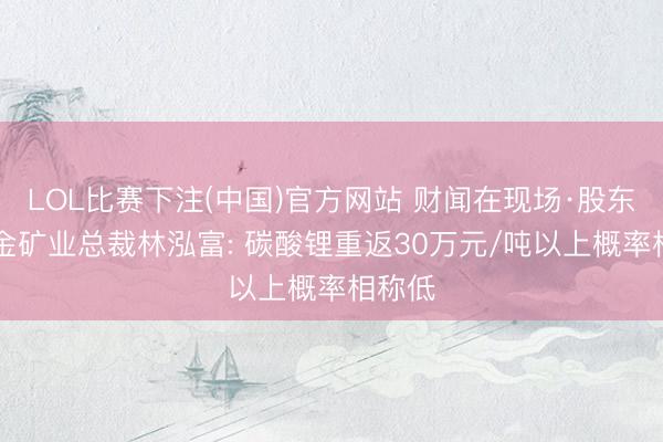 LOL比赛下注(中国)官方网站 财闻在现场·股东会|紫金矿业总裁林泓富: 碳酸锂重返30万元/吨以上概率相称低