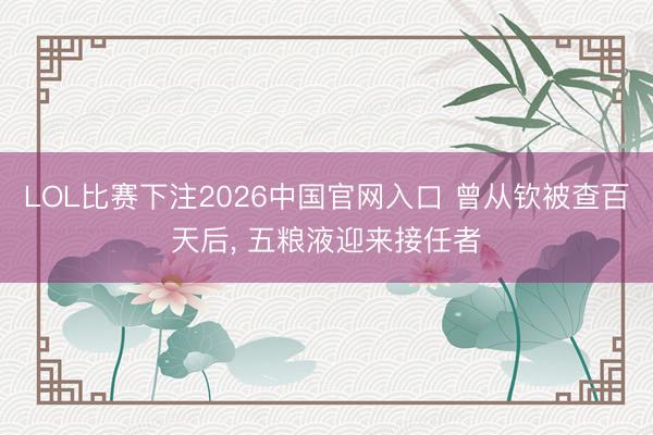 LOL比赛下注2026中国官网入口 曾从钦被查百天后, 五粮液迎来接任者