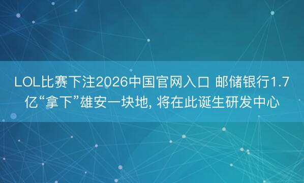 LOL比赛下注2026中国官网入口 邮储银行1.7亿“拿下”雄安一块地， 将在此诞生研发中心
