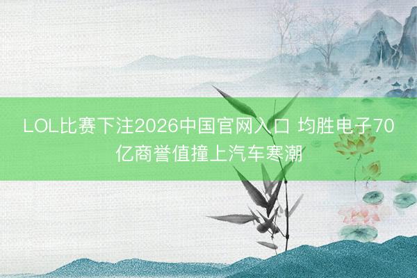 LOL比赛下注2026中国官网入口 均胜电子70亿商誉值撞上汽车寒潮