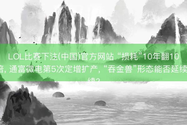 LOL比赛下注(中国)官方网站 “损耗”10年翻10倍， 通富微电第5次定增扩产， “吞金兽”形态能否延续?