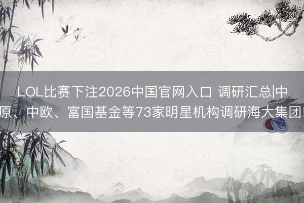 LOL比赛下注2026中国官网入口 调研汇总|中原、中欧、富国基金等73家明星机构调研海大集团!