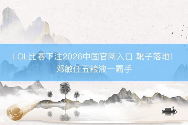 LOL比赛下注2026中国官网入口 靴子落地! 邓敏任五粮液一霸手