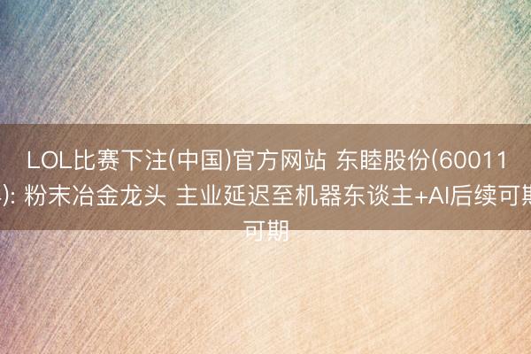 LOL比赛下注(中国)官方网站 东睦股份(600114): 粉末冶金龙头 主业延迟至机器东谈主+AI后续可期