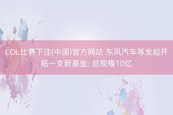 LOL比赛下注(中国)官方网站 东风汽车等发起开拓一支新基金: 总规模10亿