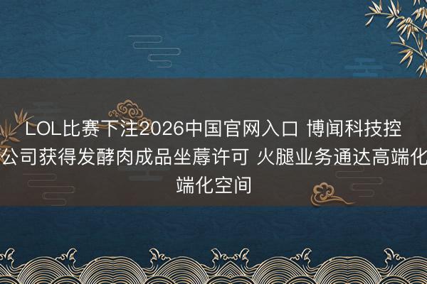 LOL比赛下注2026中国官网入口 博闻科技控股子公司获得发酵肉成品坐蓐许可 火腿业务通达高端化空间