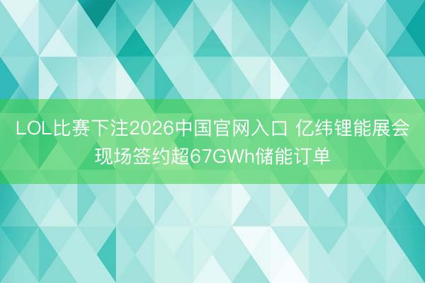 LOL比赛下注2026中国官网入口 亿纬锂能展会现场签约超67GWh储能订单