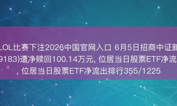 LOL比赛下注2026中国官网入口 6月5日招商中证新动力汽车ETF(159183)遭净赎回100.14万元， 位居当日股票ETF净流出排行355/1225
