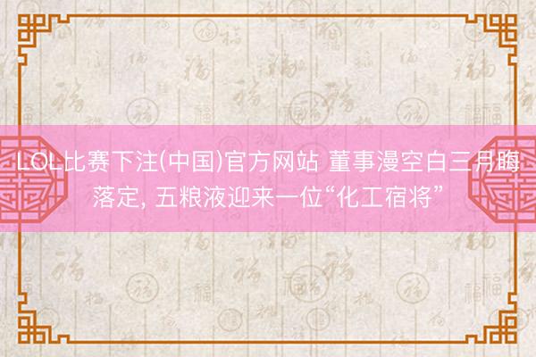LOL比赛下注(中国)官方网站 董事漫空白三月晦落定， 五粮液迎来一位“化工宿将”