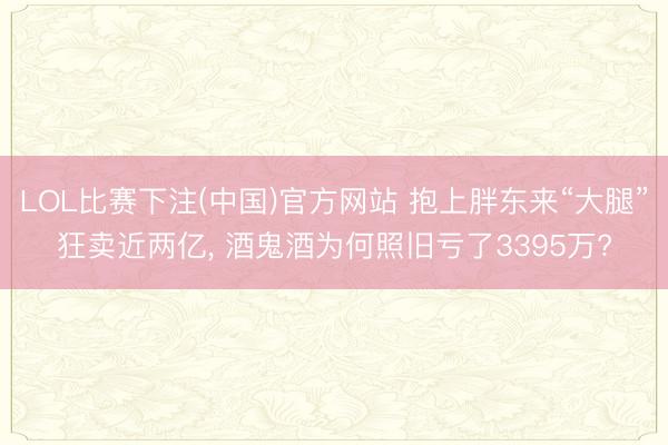 LOL比赛下注(中国)官方网站 抱上胖东来“大腿”狂卖近两亿, 酒鬼酒为何照旧亏了3395万?