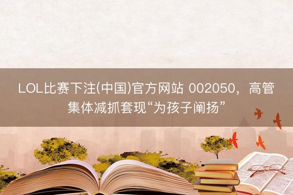 LOL比赛下注(中国)官方网站 002050，高管集体减抓套现“为孩子阐扬”