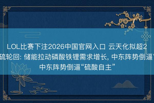 LOL比赛下注2026中国官网入口 云天化拟超27亿元加码硫轮回: 储能拉动磷酸铁锂需求增长, 中东阵势倒逼“硫酸自主”