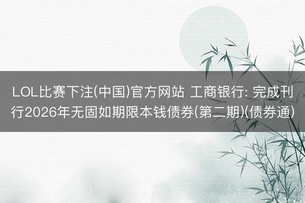LOL比赛下注(中国)官方网站 工商银行: 完成刊行2026年无固如期限本钱债券(第二期)(债券通)