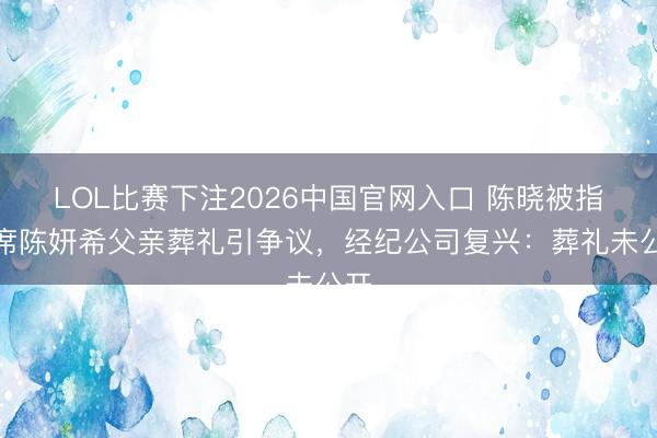 LOL比赛下注2026中国官网入口 陈晓被指缺席陈妍希父亲葬礼引争议，经纪公司复兴：葬礼未公开