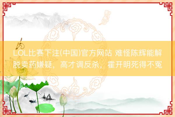LOL比赛下注(中国)官方网站 难怪陈辉能解脱卖药嫌疑，高才调反杀，霍开明死得不冤