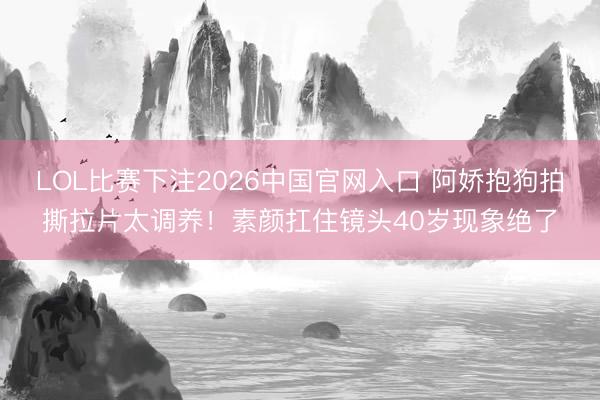 LOL比赛下注2026中国官网入口 阿娇抱狗拍撕拉片太调养！素颜扛住镜头40岁现象绝了