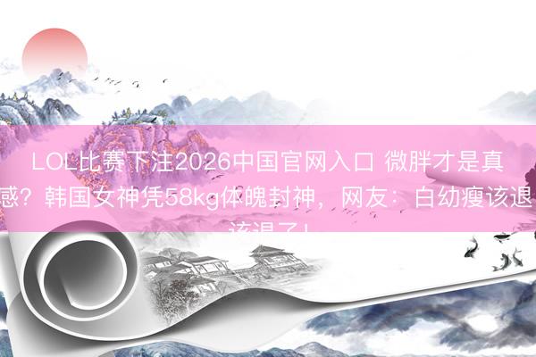 LOL比赛下注2026中国官网入口 微胖才是真性感？韩国女神凭58kg体魄封神，网友：白幼瘦该退了！