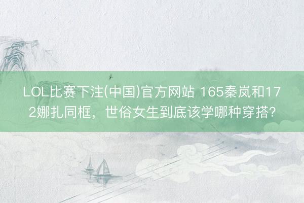 LOL比赛下注(中国)官方网站 165秦岚和172娜扎同框，世俗女生到底该学哪种穿搭？