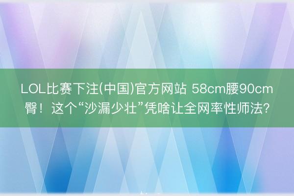 LOL比赛下注(中国)官方网站 58cm腰90cm臀！这个“沙漏少壮”凭啥让全网率性师法？