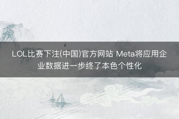 LOL比赛下注(中国)官方网站 Meta将应用企业数据进一步终了本色个性化