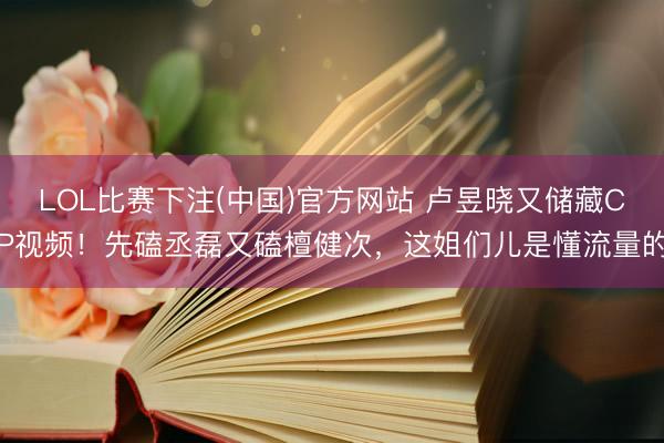 LOL比赛下注(中国)官方网站 卢昱晓又储藏CP视频！先磕丞磊又磕檀健次，这姐们儿是懂流量的