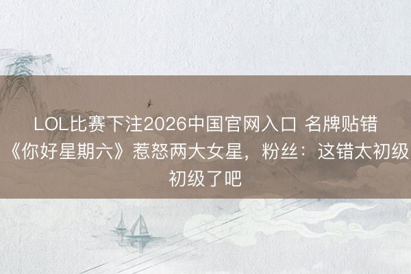LOL比赛下注2026中国官网入口 名牌贴错脸！《你好星期六》惹怒两大女星，粉丝：这错太初级了吧