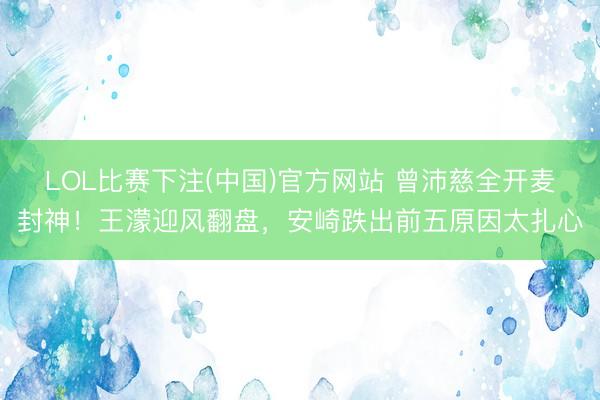 LOL比赛下注(中国)官方网站 曾沛慈全开麦封神！王濛迎风翻盘，安崎跌出前五原因太扎心