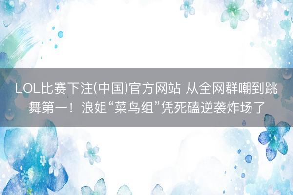 LOL比赛下注(中国)官方网站 从全网群嘲到跳舞第一！浪姐“菜鸟组”凭死磕逆袭炸场了