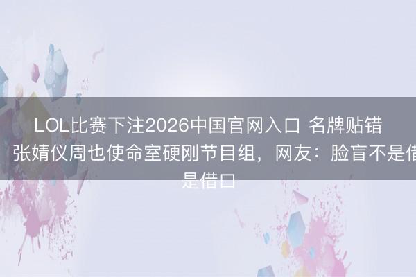 LOL比赛下注2026中国官网入口 名牌贴错脸!张婧仪周也使命室硬刚节目组,网友:脸盲不是借口