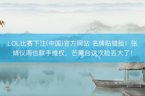 LOL比赛下注(中国)官方网站 名牌贴错脸！张婧仪周也联手维权，芒果台这次脸丢大了！