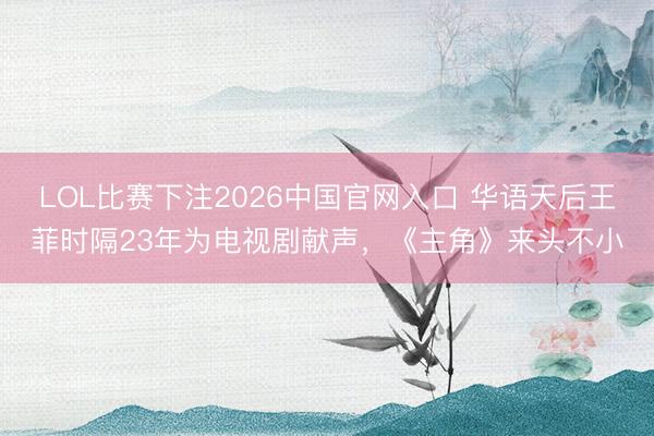 LOL比赛下注2026中国官网入口 华语天后王菲时隔23年为电视剧献声，《主角》来头不小
