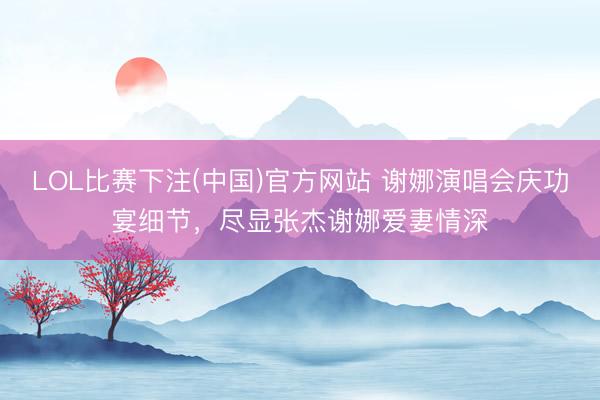 LOL比赛下注(中国)官方网站 谢娜演唱会庆功宴细节，尽显张杰谢娜爱妻情深