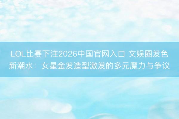 LOL比赛下注2026中国官网入口 文娱圈发色新潮水：女星金发造型激发的多元魔力与争议