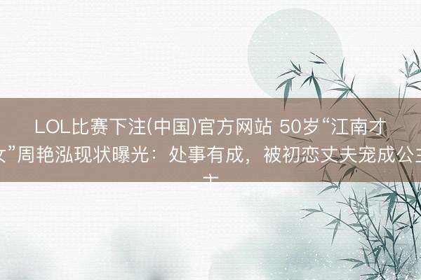 LOL比赛下注(中国)官方网站 50岁“江南才女”周艳泓现状曝光:处事有成,被初恋丈夫宠成公主